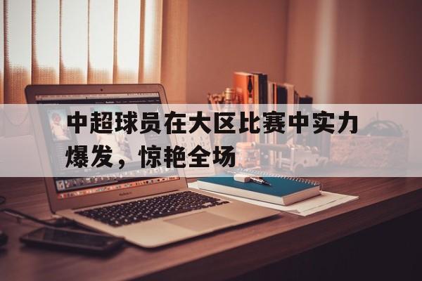 九州娱乐-中超球员在大区比赛中实力爆发，惊艳全场