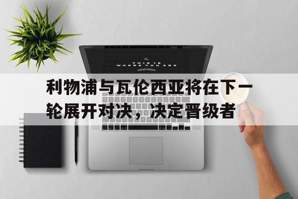 九州娱乐-关于利物浦与瓦伦西亚将在下一轮展开对决，决定晋级者的信息