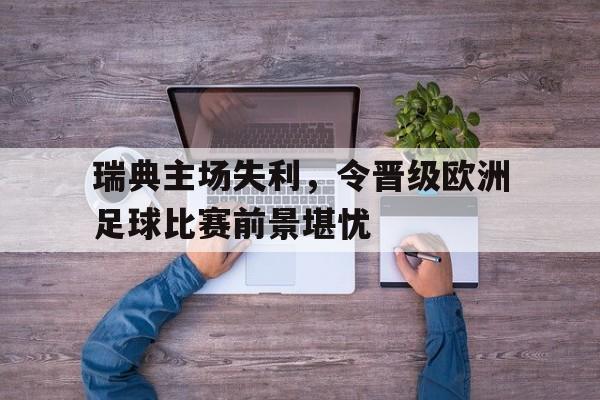 九州娱乐-瑞典主场失利，令晋级欧洲足球比赛前景堪忧(瑞典足球比赛结果)